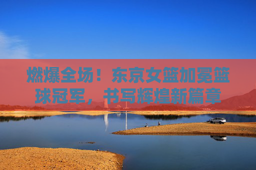 燃爆全场！东京女篮加冕篮球冠军，书写辉煌新篇章