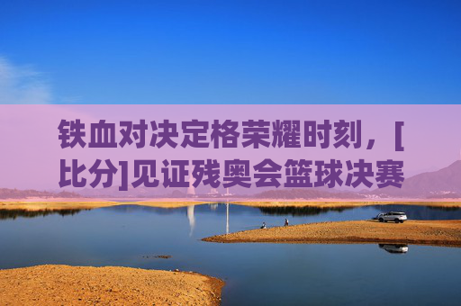 铁血对决定格荣耀时刻，[比分]见证残奥会篮球决赛巅峰对决