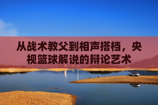 从战术教父到相声搭档，央视篮球解说的辩论艺术