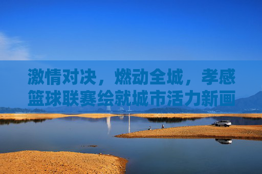 激情对决，燃动全城，孝感篮球联赛绘就城市活力新画卷