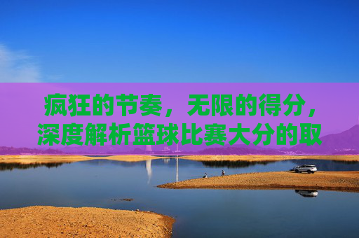 疯狂的节奏，无限的得分，深度解析篮球比赛大分的取胜逻辑