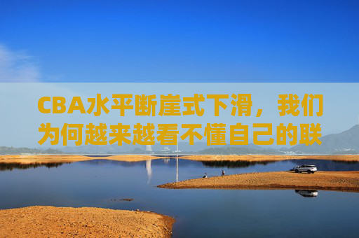 CBA水平断崖式下滑，我们为何越来越看不懂自己的联赛？