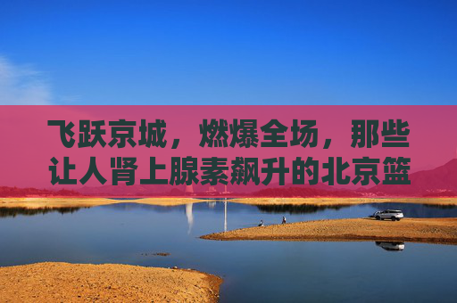 飞跃京城，燃爆全场，那些让人肾上腺素飙升的北京篮球扣球视频