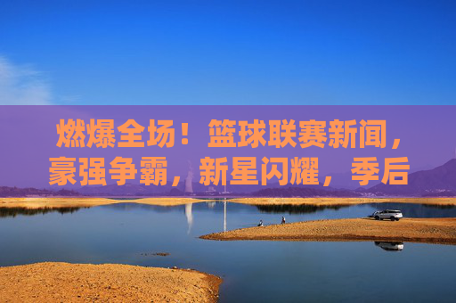 燃爆全场！篮球联赛新闻，豪强争霸，新星闪耀，季后赛硝烟渐浓