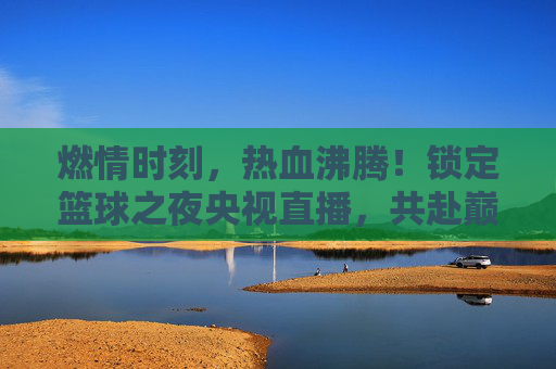 燃情时刻，热血沸腾！锁定篮球之夜央视直播，共赴巅峰对决