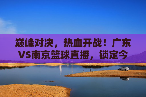 巅峰对决，热血开战！广东VS南京篮球直播，锁定今晚精彩瞬间