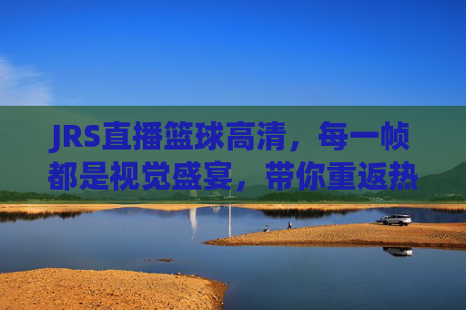 JRS直播篮球高清，每一帧都是视觉盛宴，带你重返热血赛场