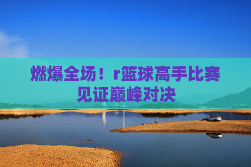燃爆全场！r篮球高手比赛见证巅峰对决