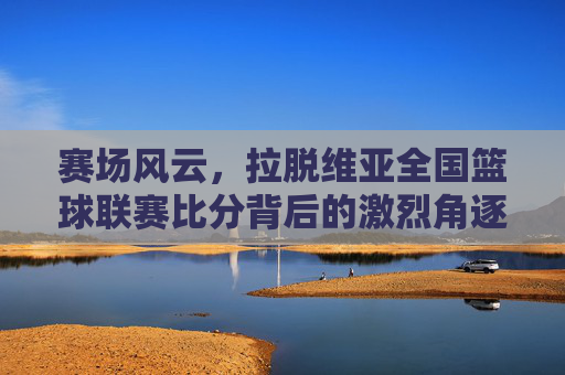 赛场风云，拉脱维亚全国篮球联赛比分背后的激烈角逐