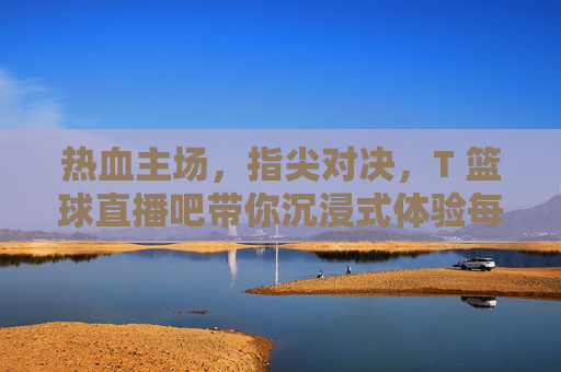 热血主场，指尖对决，T 篮球直播吧带你沉浸式体验每一场巅峰之战