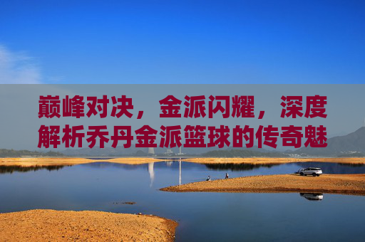 巅峰对决，金派闪耀，深度解析乔丹金派篮球的传奇魅力