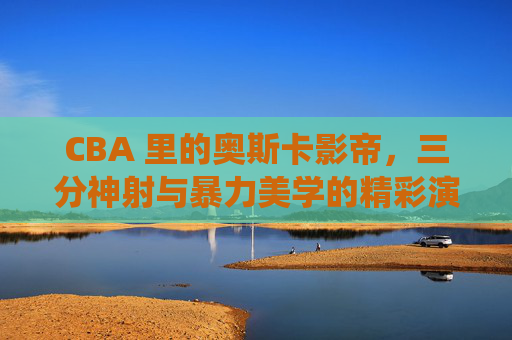 CBA 里的奥斯卡影帝，三分神射与暴力美学的精彩演绎