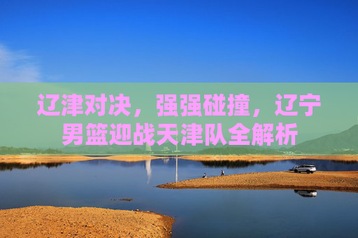 辽津对决，强强碰撞，辽宁男篮迎战天津队全解析