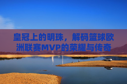 皇冠上的明珠，解码篮球欧洲联赛MVP的荣耀与传奇