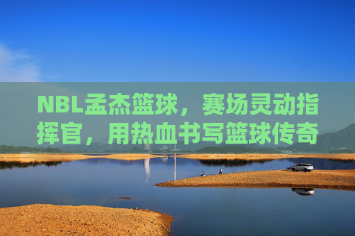 NBL孟杰篮球，赛场灵动指挥官，用热血书写篮球传奇