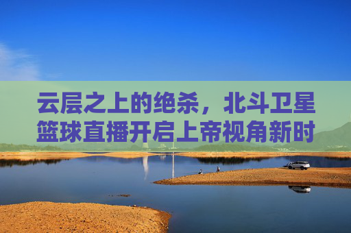 云层之上的绝杀，北斗卫星篮球直播开启上帝视角新时代