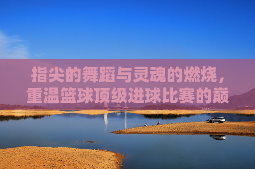指尖的舞蹈与灵魂的燃烧，重温篮球顶级进球比赛的巅峰时刻