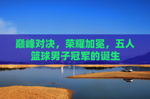 巅峰对决，荣耀加冕，五人篮球男子冠军的诞生