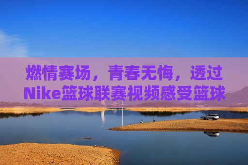 燃情赛场，青春无悔，透过Nike篮球联赛视频感受篮球的灵魂