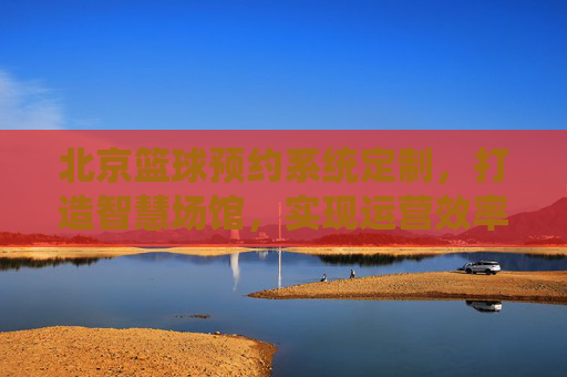 北京篮球预约系统定制，打造智慧场馆，实现运营效率与客流双赢
