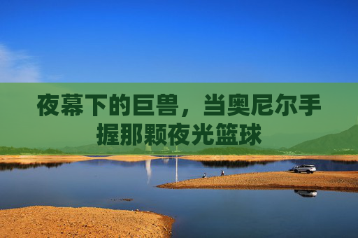 夜幕下的巨兽，当奥尼尔手握那颗夜光篮球