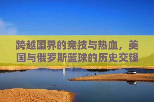 跨越国界的竞技与热血，美国与俄罗斯篮球的历史交锋