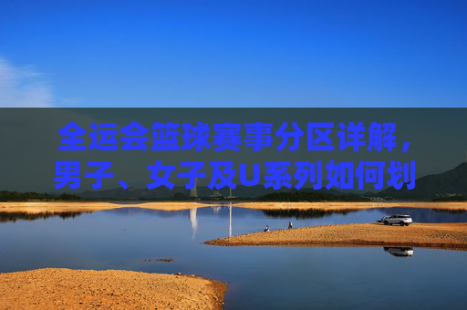 全运会篮球赛事分区详解，男子、女子及U系列如何划分赛区？