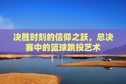 决胜时刻的信仰之跃，总决赛中的篮球跳投艺术