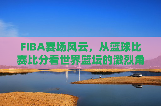 FIBA赛场风云，从篮球比赛比分看世界篮坛的激烈角逐