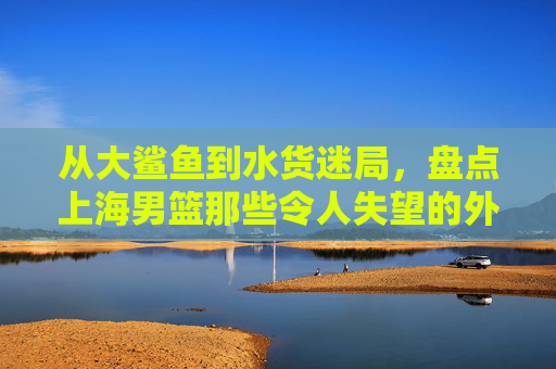 从大鲨鱼到水货迷局，盘点上海男篮那些令人失望的外援群