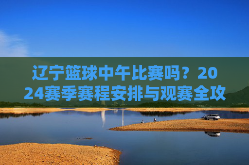 辽宁篮球中午比赛吗？2024赛季赛程安排与观赛全攻略