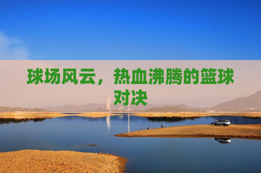 球场风云，热血沸腾的篮球对决