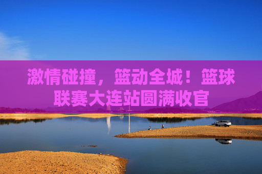 激情碰撞，篮动全城！篮球联赛大连站圆满收官