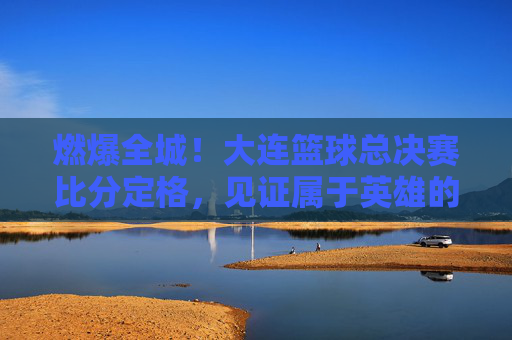 燃爆全城！大连篮球总决赛比分定格，见证属于英雄的荣耀时刻