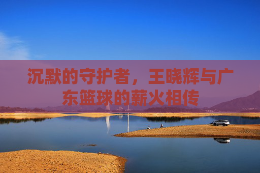 沉默的守护者，王晓辉与广东篮球的薪火相传