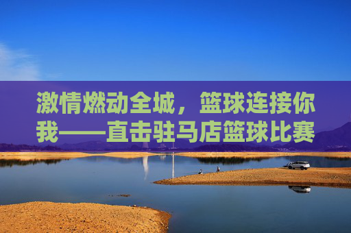 激情燃动全城，篮球连接你我——直击驻马店篮球比赛现场