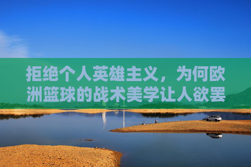 拒绝个人英雄主义，为何欧洲篮球的战术美学让人欲罢不能