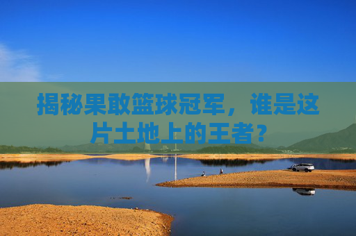 揭秘果敢篮球冠军，谁是这片土地上的王者？