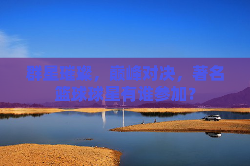 群星璀璨，巅峰对决，著名篮球球星有谁参加？