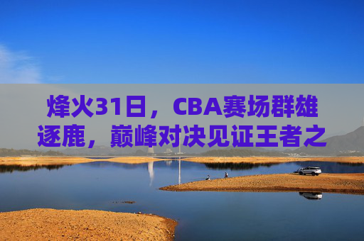 烽火31日，CBA赛场群雄逐鹿，巅峰对决见证王者之路