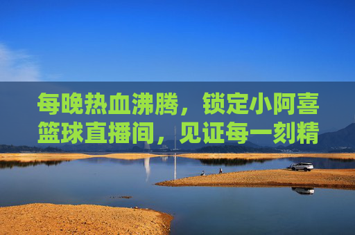 每晚热血沸腾，锁定小阿喜篮球直播间，见证每一刻精彩！