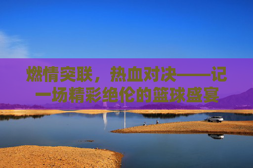 燃情突联，热血对决——记一场精彩绝伦的篮球盛宴