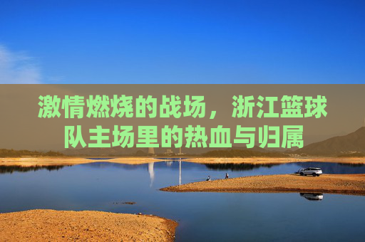 激情燃烧的战场，浙江篮球队主场里的热血与归属