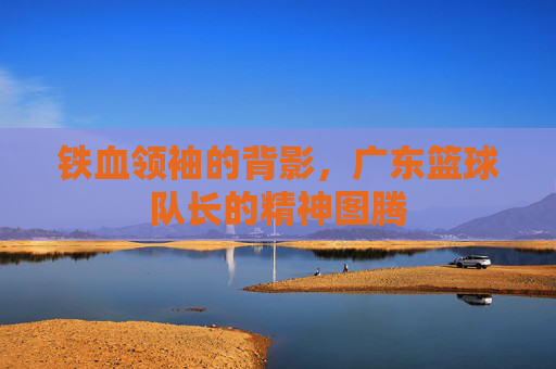 铁血领袖的背影，广东篮球队长的精神图腾