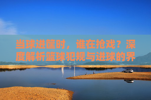 当球进筐时，谁在抢戏？深度解析篮球犯规与进球的界定逻辑