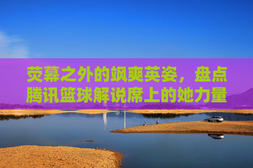 荧幕之外的飒爽英姿，盘点腾讯篮球解说席上的她力量