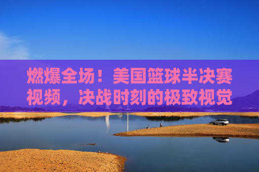 燃爆全场！美国篮球半决赛视频，决战时刻的极致视觉盛宴