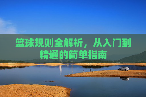 篮球规则全解析，从入门到精通的简单指南