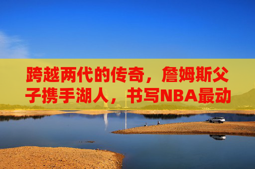 跨越两代的传奇，詹姆斯父子携手湖人，书写NBA最动人的篮球传承