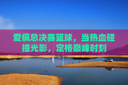 爱疯总决赛篮球，当热血碰撞光影，定格巅峰时刻